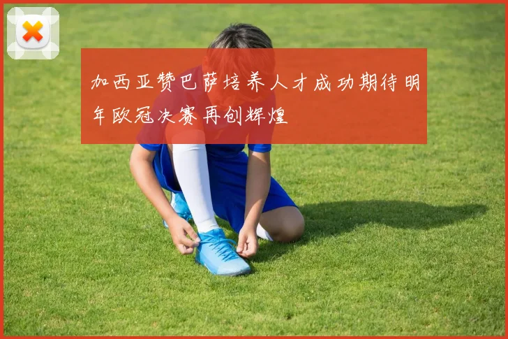加西亚赞巴萨培养人才成功期待明年欧冠决赛再创辉煌