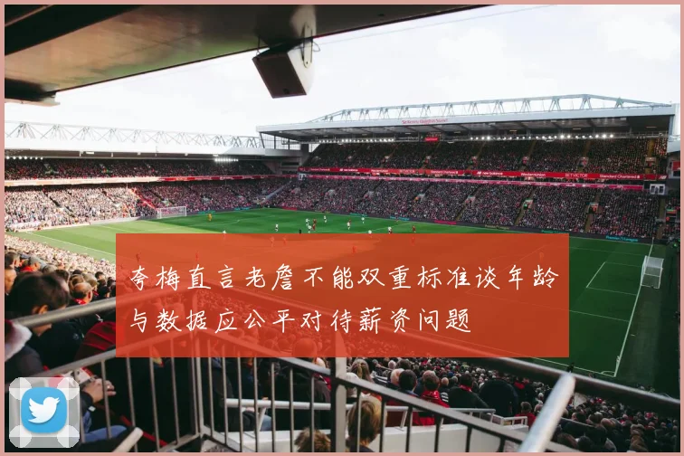 夸梅直言老詹不能双重标准谈年龄与数据应公平对待薪资问题