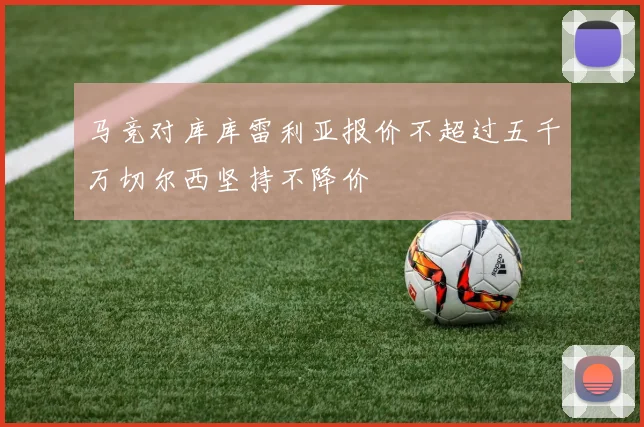马竞对库库雷利亚报价不超过五千万切尔西坚持不降价
