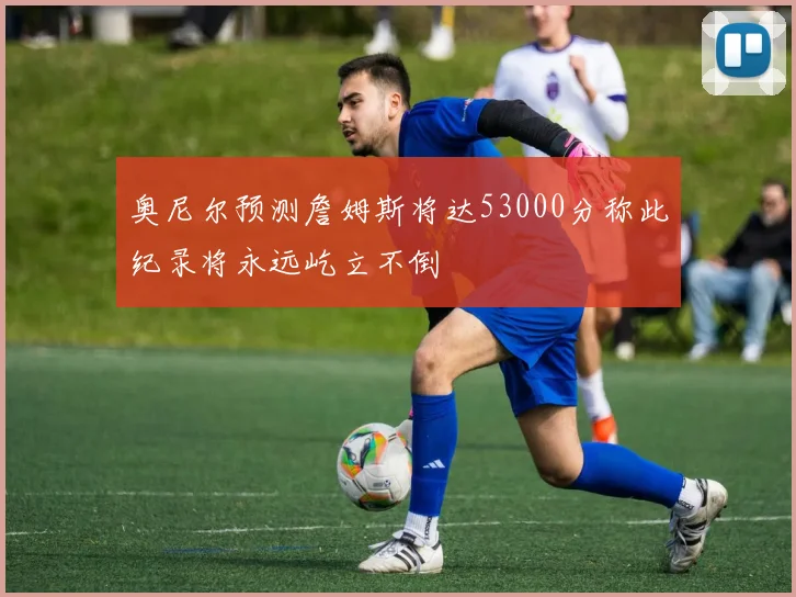 奥尼尔预测詹姆斯将达53000分称此纪录将永远屹立不倒