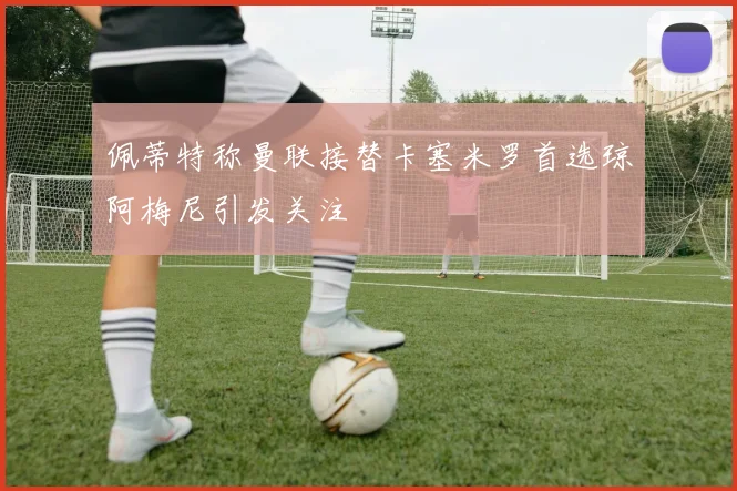 佩蒂特称曼联接替卡塞米罗首选琼阿梅尼引发关注