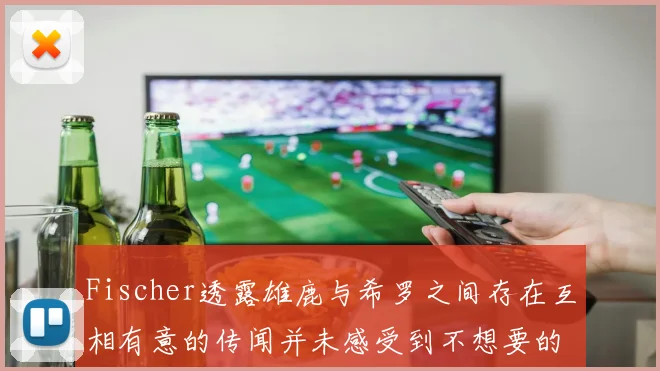 Fischer透露雄鹿与希罗之间存在互相有意的传闻并未感受到不想要的迹象