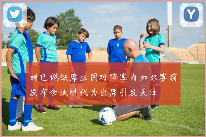 姆巴佩缺席法国对阵塞内加尔赛前发布会坎特代为出席引发关注