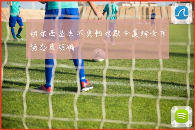 切尔西坚决不卖帕尔默今夏转会市场态度明确