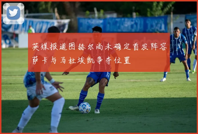 英媒报道图赫尔尚未确定首发阵容萨卡与马杜埃凯争夺位置