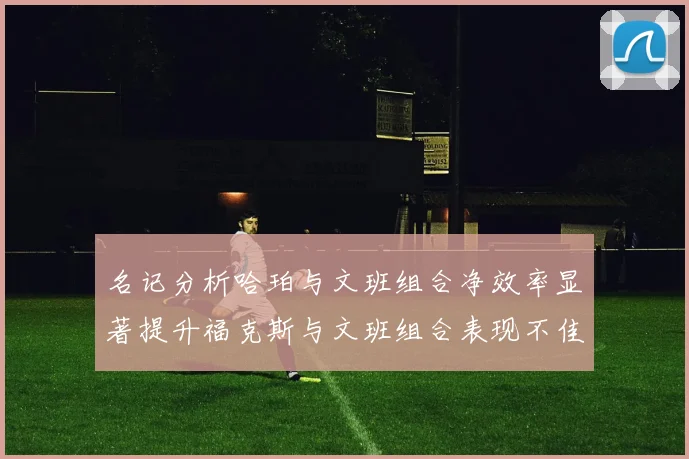 名记分析哈珀与文班组合净效率显著提升福克斯与文班组合表现不佳差距明显