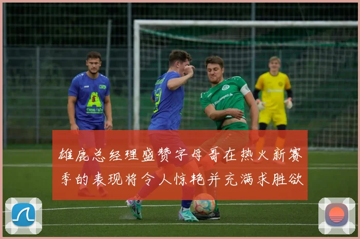 雄鹿总经理盛赞字母哥在热火新赛季的表现将令人惊艳并充满求胜欲
