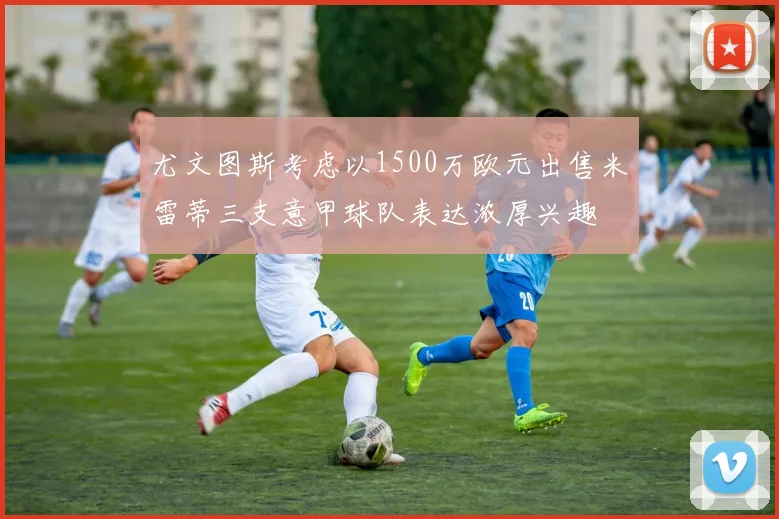 尤文图斯考虑以1500万欧元出售米雷蒂三支意甲球队表达浓厚兴趣