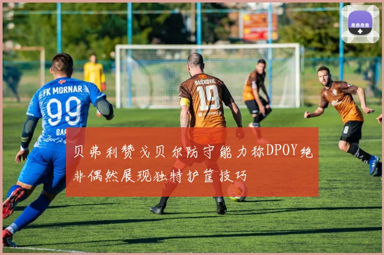 贝弗利赞戈贝尔防守能力称DPOY绝非偶然展现独特护筐技巧