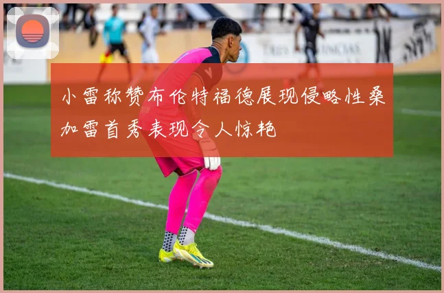 小雷称赞布伦特福德展现侵略性桑加雷首秀表现令人惊艳