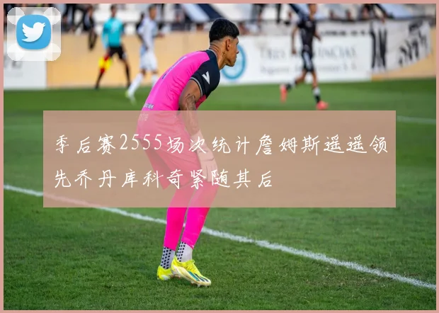 季后赛2555场次统计詹姆斯遥遥领先乔丹库科奇紧随其后