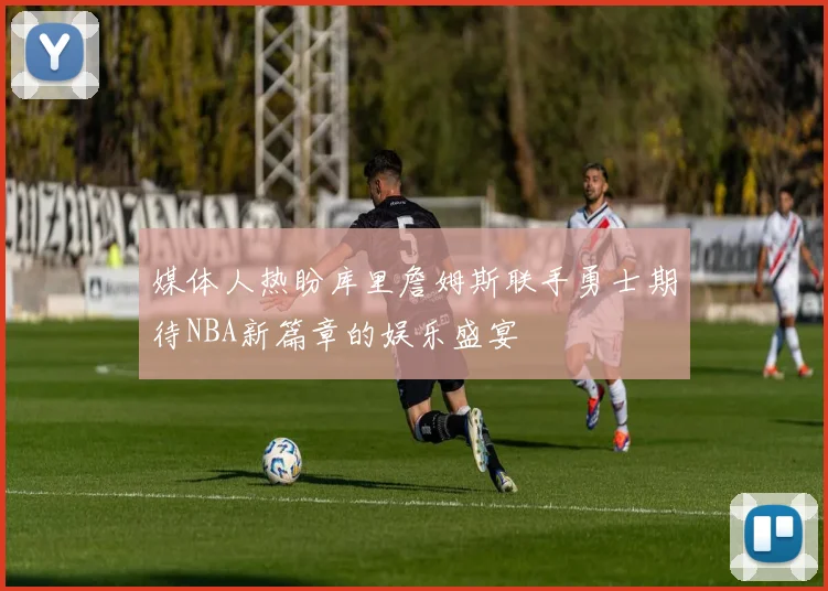 媒体人热盼库里詹姆斯联手勇士期待NBA新篇章的娱乐盛宴