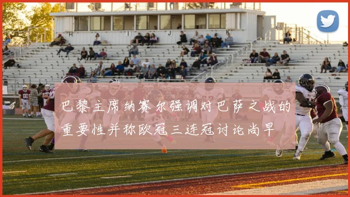 巴黎主席纳赛尔强调对巴萨之战的重要性并称欧冠三连冠讨论尚早