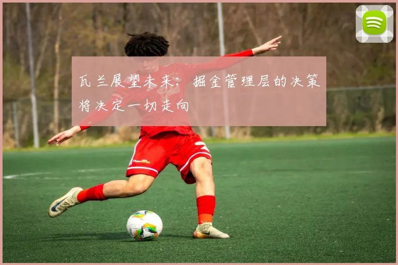 瓦兰展望未来：掘金管理层的决策将决定一切走向