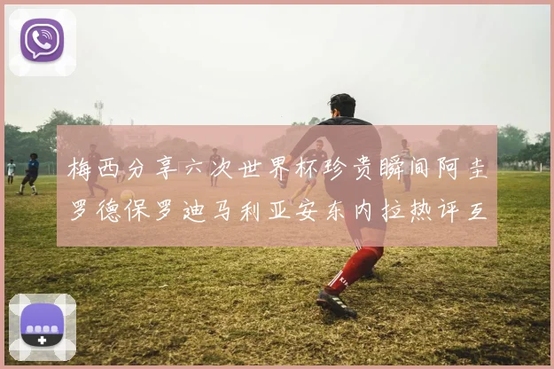 梅西分享六次世界杯珍贵瞬间阿圭罗德保罗迪马利亚安东内拉热评互动