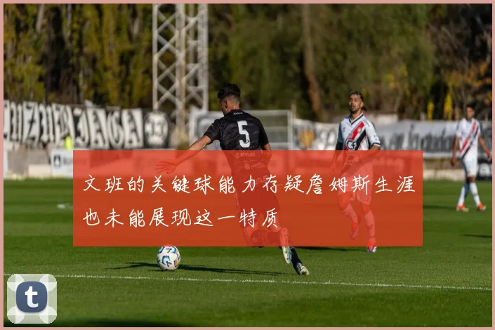 文班的关键球能力存疑詹姆斯生涯也未能展现这一特质