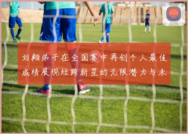 刘翔弟子在全国赛中再创个人最佳成绩展现短跨新星的无限潜力与未来希望