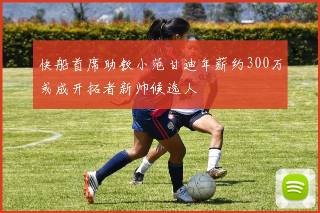 快船首席助教小范甘迪年薪约300万或成开拓者新帅候选人