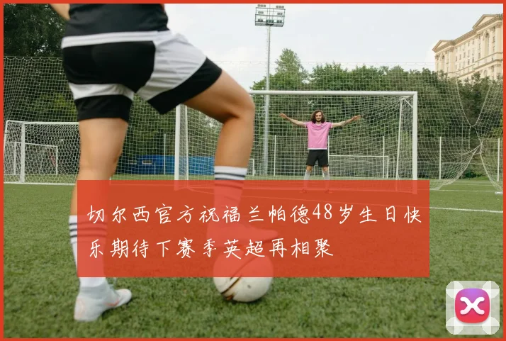 切尔西官方祝福兰帕德48岁生日快乐期待下赛季英超再相聚