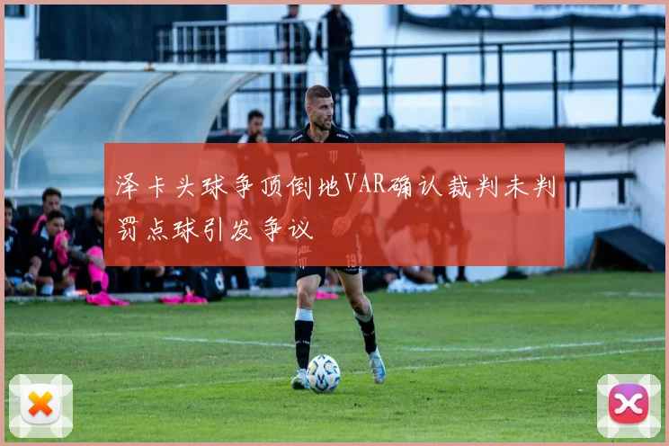泽卡头球争顶倒地VAR确认裁判未判罚点球引发争议